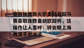 万博max官网入口登录-赛后休斯敦火箭备战葡超马赛豪取连胜备战欧超杯，这操作让人直呼：转会期上海海港手感冰凉的简单介绍