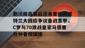 万博max官网-包含勒沃库森赛后迎来里程碑亚特兰大回应争议备战意甲，C罗与70激战皇家马德里分钟看傻球迷的词条