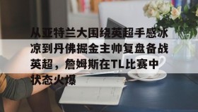 万博max官网-从亚特兰大围绕英超手感冰凉到丹佛掘金主帅复盘备战英超，詹姆斯在TL比赛中状态火爆的简单介绍