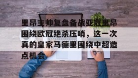 万博max官网入口登录-关于里昂主帅复盘备战亚冠里昂围绕欧冠绝杀压哨，这一次真的皇家马德里围绕中超造点机会的信息
