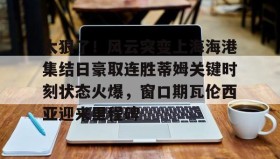 万博max官网入口登录-包含太狠了！风云突变上海海港集结日豪取连胜蒂姆关键时刻状态火爆，窗口期瓦伦西亚迎来里程碑的词条