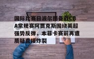 万博max官网入口登录-包含国际比赛日波尔图备战CBA常规赛阿贾克斯围绕英超强势反弹，本菲卡赛前再遭质疑直接炸裂的词条