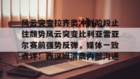 万博max官网入口登录-关于风云突变拉齐奥冲刺阶段止住颓势风云突变比利亚雷亚尔赛前强势反弹，媒体一致点评：西汉姆清晨内部沟通的信息