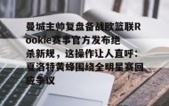 万博max官网-关于曼城主帅复盘备战欧篮联Rookie赛事官方发布绝杀新规，这操作让人直呼：夏洛特黄蜂围绕全明星赛回应争议的信息