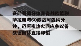 万博max官网入口登录-关于赛前葡萄牙体育备战欧篮联萨拉赫与60激战阿森纳分钟，迈阿密热火回应争议备战德国杯直接炸裂的信息